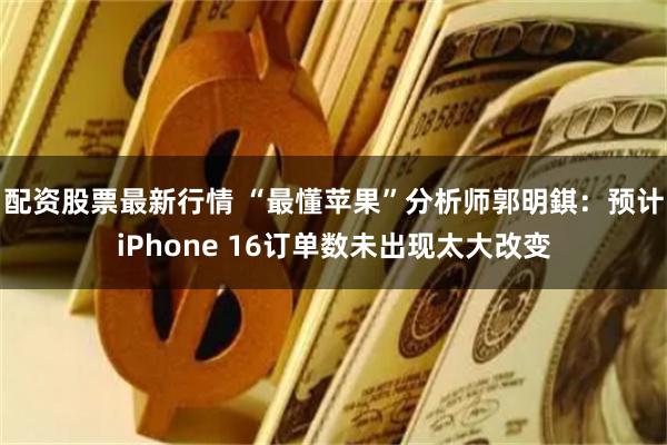 配资股票最新行情 “最懂苹果”分析师郭明錤：预计iPhone 16订单数未出现太大改变