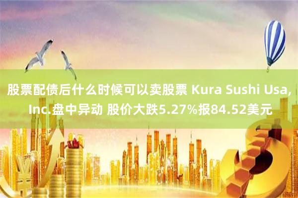 股票配债后什么时候可以卖股票 Kura Sushi Usa, Inc.盘中异动 股价大跌5.27%报84.52美元