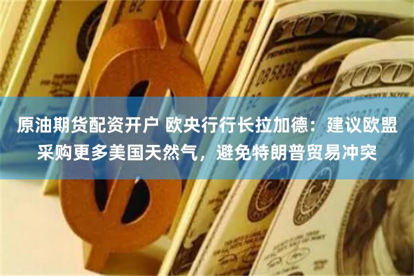 原油期货配资开户 欧央行行长拉加德：建议欧盟采购更多美国天然气，避免特朗普贸易冲突