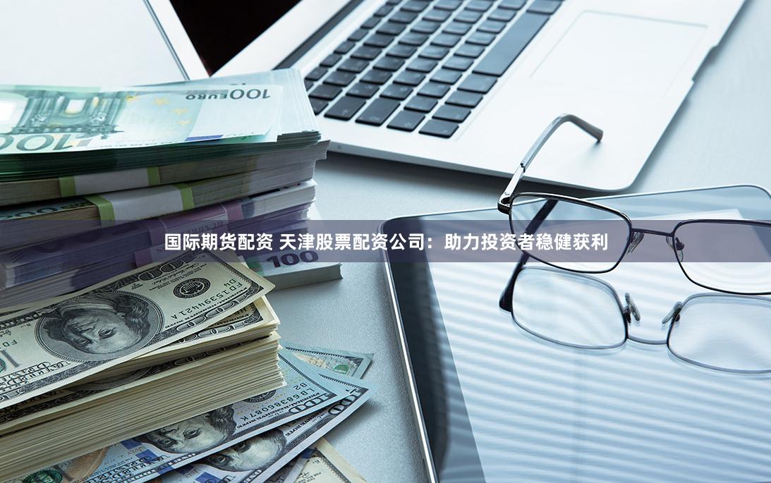 国际期货配资 天津股票配资公司：助力投资者稳健获利