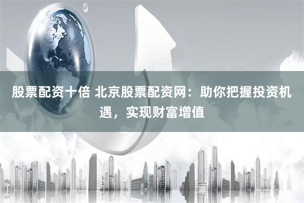 股票配资十倍 北京股票配资网：助你把握投资机遇，实现财富增值