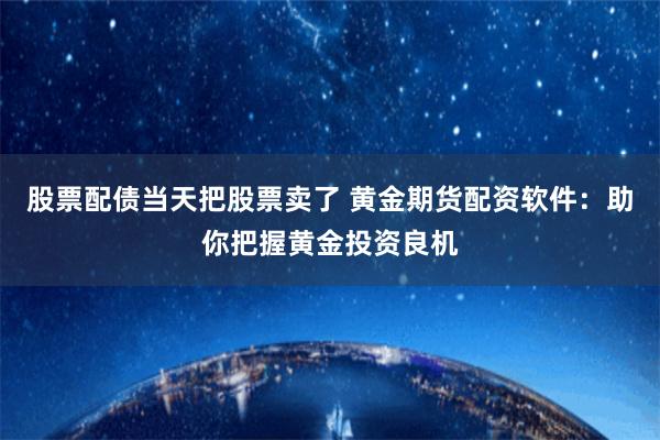 股票配债当天把股票卖了 黄金期货配资软件：助你把握黄金投资良机