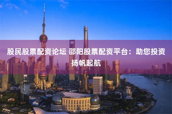 股民股票配资论坛 邵阳股票配资平台：助您投资扬帆起航