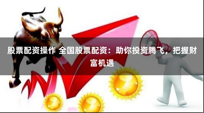 股票配资操作 全国股票配资：助你投资腾飞，把握财富机遇
