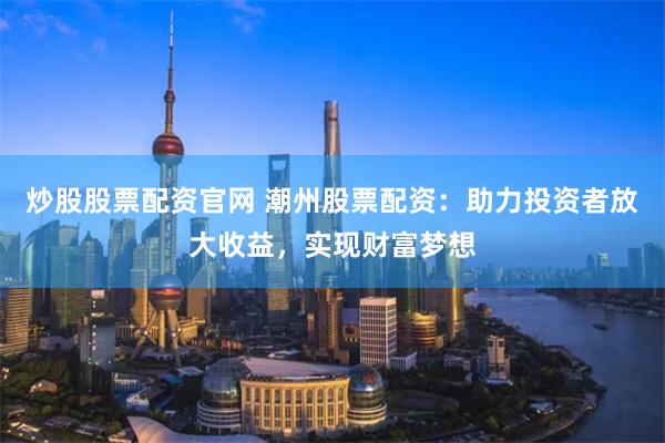 炒股股票配资官网 潮州股票配资：助力投资者放大收益，实现财富梦想