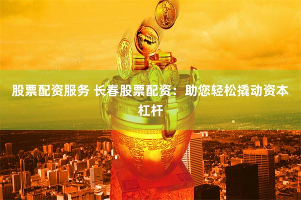 股票配资服务 长春股票配资：助您轻松撬动资本杠杆