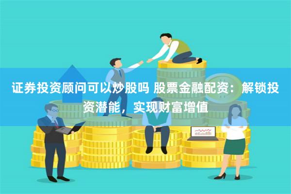 证券投资顾问可以炒股吗 股票金融配资：解锁投资潜能，实现财富增值