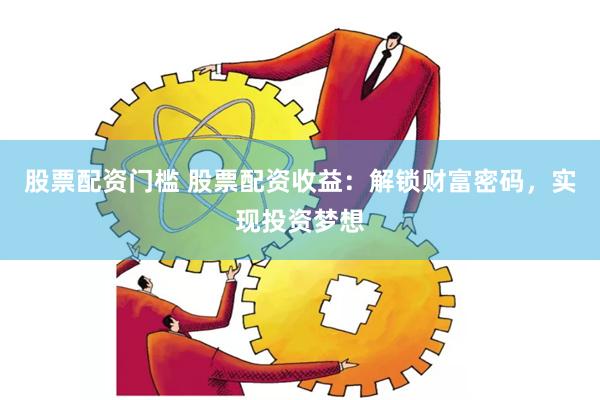 股票配资门槛 股票配资收益：解锁财富密码，实现投资梦想