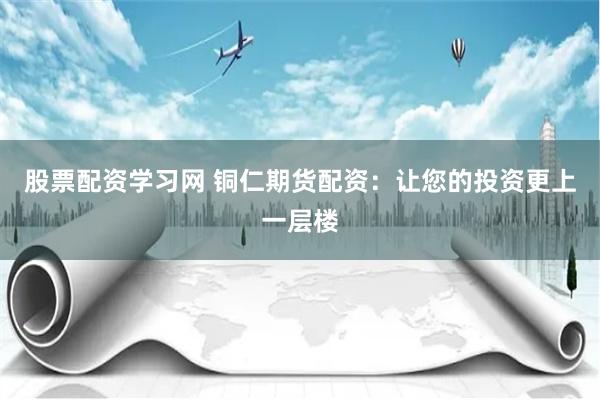 股票配资学习网 铜仁期货配资：让您的投资更上一层楼