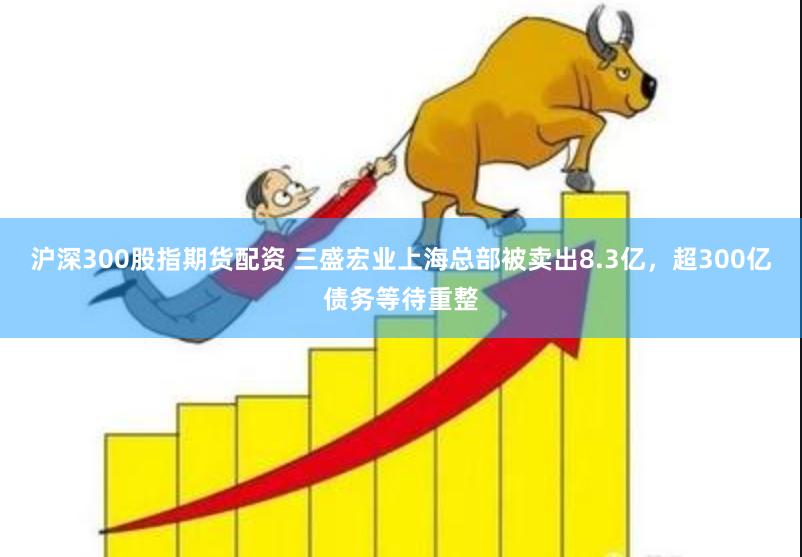 沪深300股指期货配资 三盛宏业上海总部被卖出8.3亿，超300亿债务等待重整