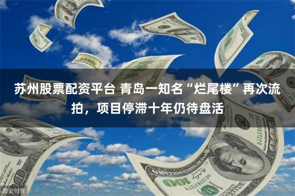 苏州股票配资平台 青岛一知名“烂尾楼”再次流拍，项目停滞十年仍待盘活