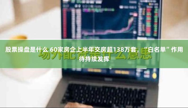 股票操盘是什么 60家房企上半年交房超138万套，“白名单”作用待持续发挥