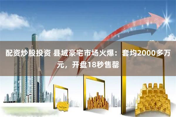 配资炒股投资 县域豪宅市场火爆：套均2000多万元，开盘18秒售罄