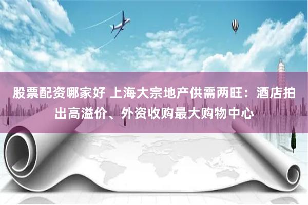 股票配资哪家好 上海大宗地产供需两旺：酒店拍出高溢价、外资收购最大购物中心