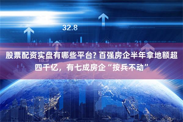 股票配资实盘有哪些平台? 百强房企半年拿地额超四千亿，有七成房企“按兵不动”