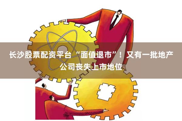 长沙股票配资平台 “面值退市”！又有一批地产公司丧失上市地位