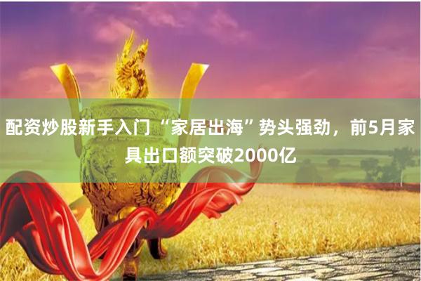 配资炒股新手入门 “家居出海”势头强劲，前5月家具出口额突破2000亿