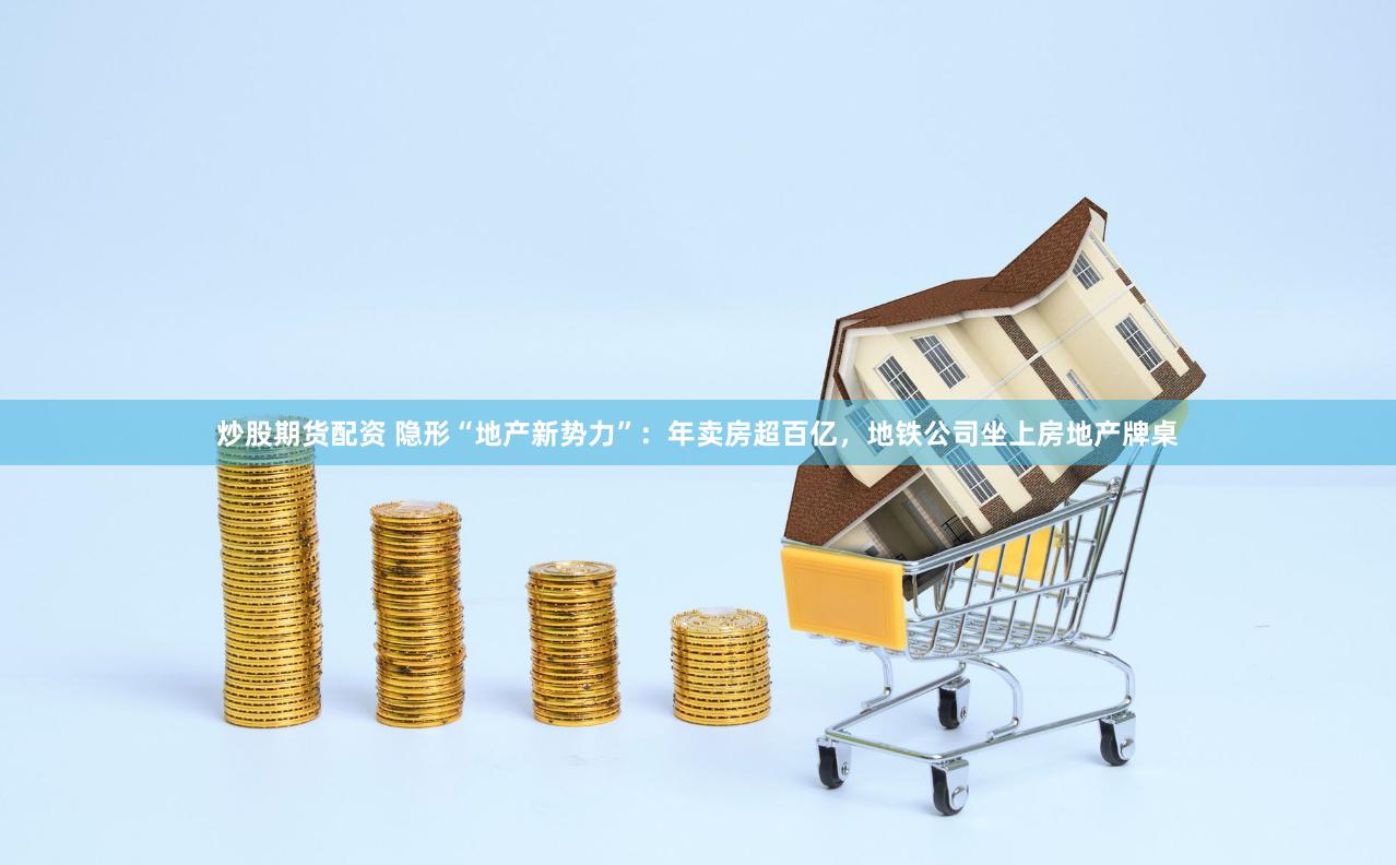 炒股期货配资 隐形“地产新势力”：年卖房超百亿，地铁公司坐上房地产牌桌
