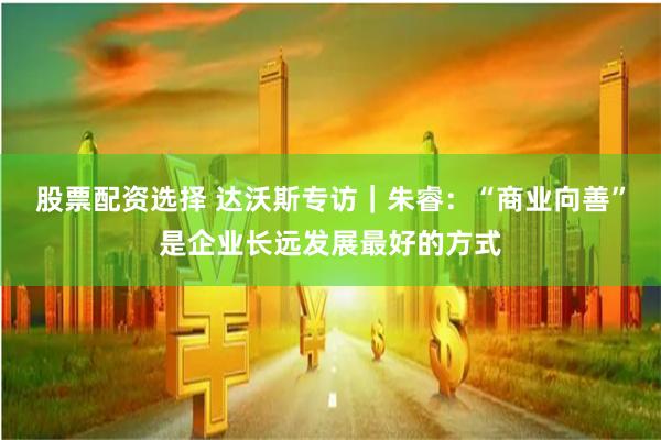 股票配资选择 达沃斯专访｜朱睿：“商业向善”是企业长远发展最好的方式