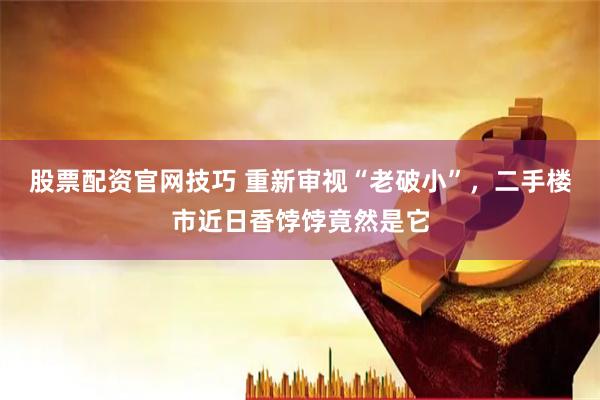 股票配资官网技巧 重新审视“老破小”，二手楼市近日香饽饽竟然是它