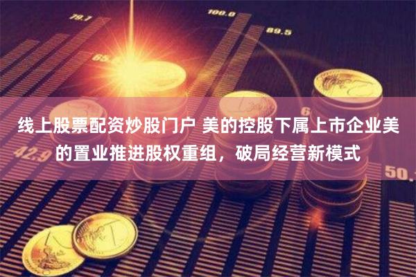 线上股票配资炒股门户 美的控股下属上市企业美的置业推进股权重组，破局经营新模式