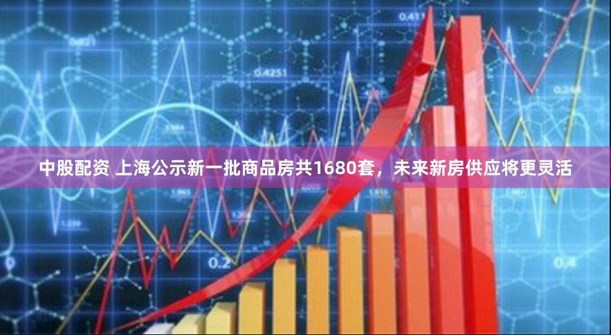 中股配资 上海公示新一批商品房共1680套，未来新房供应将更灵活