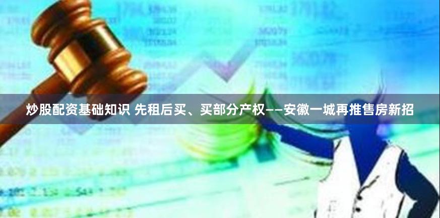 炒股配资基础知识 先租后买、买部分产权——安徽一城再推售房新招