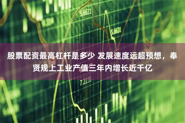 股票配资最高杠杆是多少 发展速度远超预想，奉贤规上工业产值三年内增长近千亿