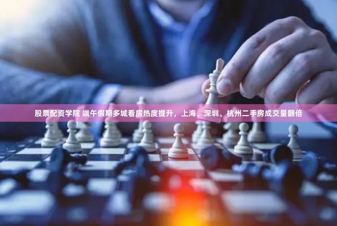 股票配资学院 端午假期多城看房热度提升，上海、深圳、杭州二手房成交量翻倍