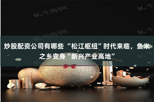 炒股配资公司有哪些 “松江枢纽”时代来临，鱼米之乡变身“新兴产业高地”
