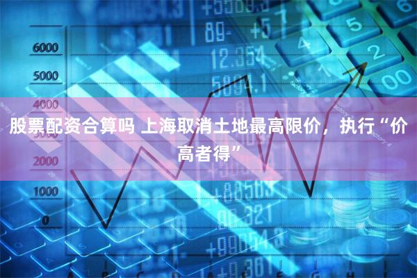 股票配资合算吗 上海取消土地最高限价，执行“价高者得”