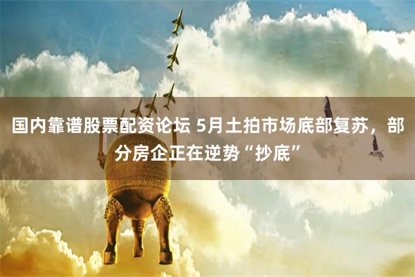 国内靠谱股票配资论坛 5月土拍市场底部复苏，部分房企正在逆势“抄底”
