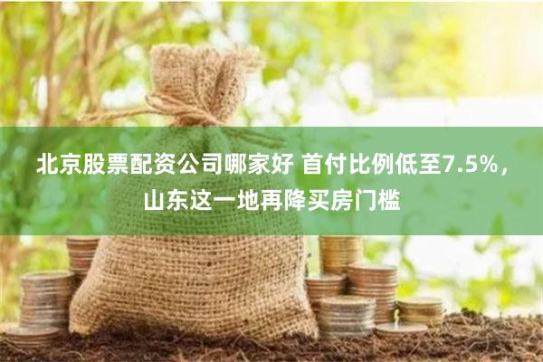 北京股票配资公司哪家好 首付比例低至7.5%，山东这一地再降买房门槛