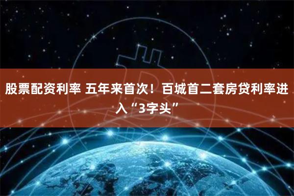 股票配资利率 五年来首次！百城首二套房贷利率进入“3字头”