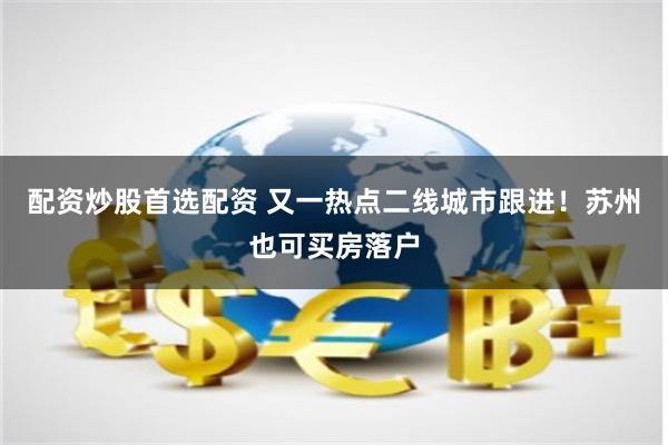 配资炒股首选配资 又一热点二线城市跟进！苏州也可买房落户