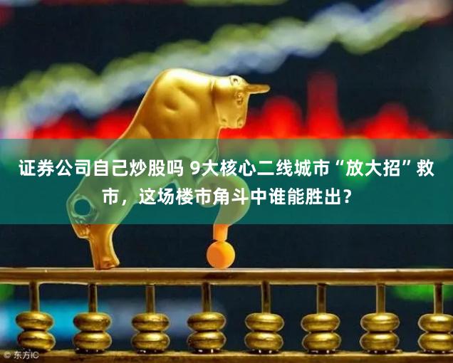证券公司自己炒股吗 9大核心二线城市“放大招”救市，这场楼市角斗中谁能胜出？