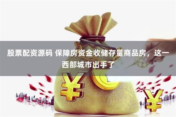 股票配资源码 保障房资金收储存量商品房，这一西部城市出手了