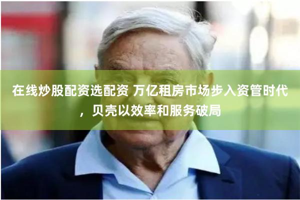 在线炒股配资选配资 万亿租房市场步入资管时代，贝壳以效率和服务破局