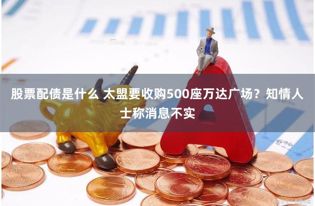 股票配债是什么 太盟要收购500座万达广场？知情人士称消息不实