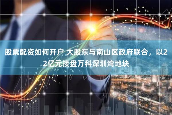 股票配资如何开户 大股东与南山区政府联合，以22亿元接盘万科深圳湾地块