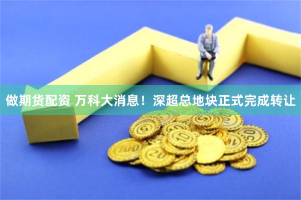 做期货配资 万科大消息！深超总地块正式完成转让