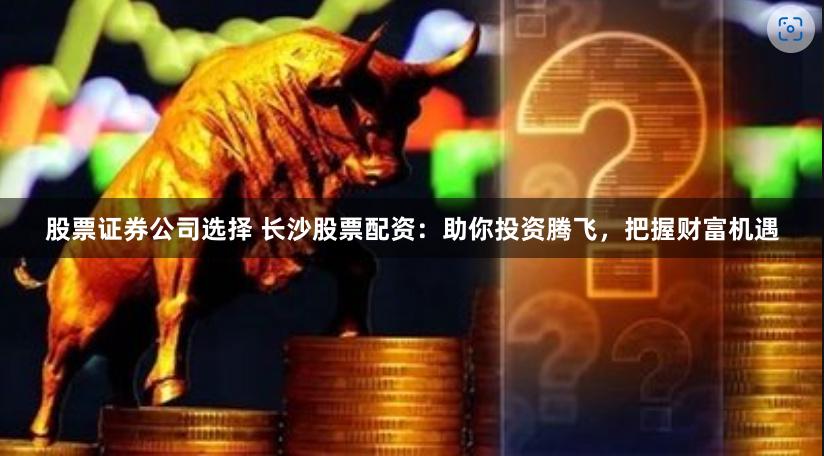 股票证券公司选择 长沙股票配资：助你投资腾飞，把握财富机遇