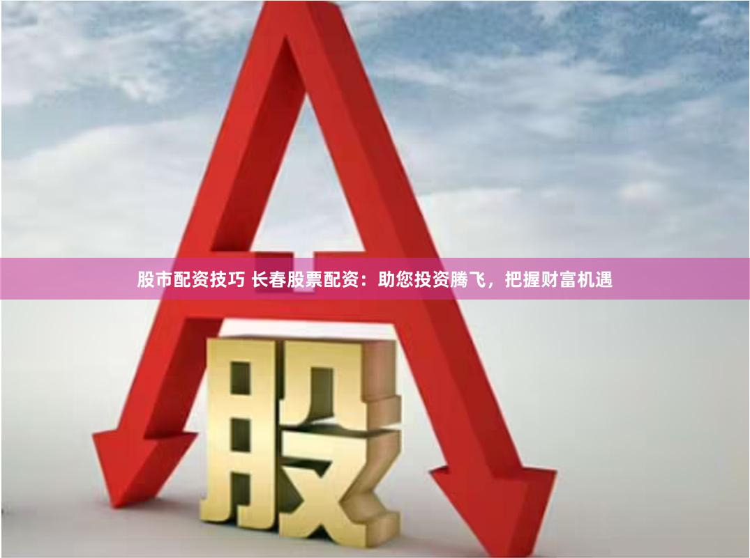 股市配资技巧 长春股票配资：助您投资腾飞，把握财富机遇