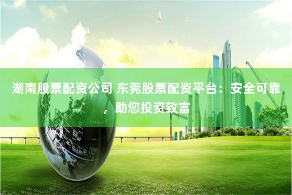 湖南股票配资公司 东莞股票配资平台：安全可靠，助您投资致富