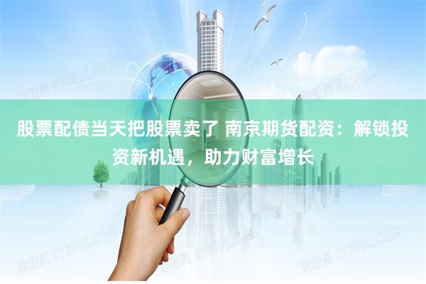 股票配债当天把股票卖了 南京期货配资：解锁投资新机遇，助力财富增长